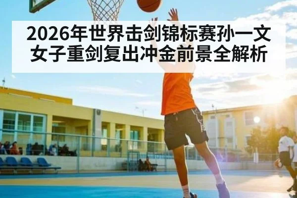 2026年世界击剑锦标赛孙一文女子重剑复出冲金前景全解析