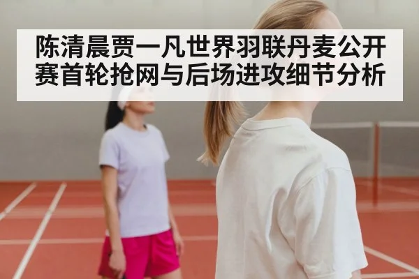 陈清晨贾一凡世界羽联丹麦公开赛首轮抢网与后场进攻细节分析