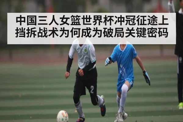 中国三人女篮世界杯冲冠征途上挡拆战术为何成为破局关键密码